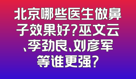 北京哪些医生做鼻子效果好？巫文云、李劲良、刘彦军等谁更强？
