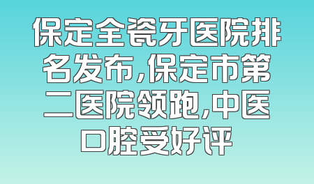 保定全瓷牙医院排名发布，保定市第二医院领跑，中医口腔受好评