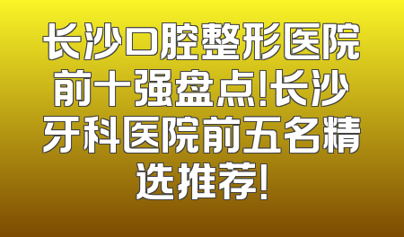 长沙口腔整形医院前十强盘点！长沙牙科医院前五名精选推荐！