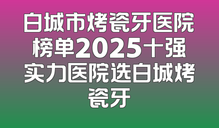 白城市烤瓷牙医院榜单2025十强实力医院选白城烤瓷牙