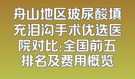 舟山地区玻尿酸填充泪沟手术优选医院对比：全国前五排名及费用概览