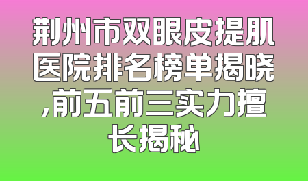 荆州市双眼皮提肌医院排名榜单揭晓，前五前三实力擅长揭秘