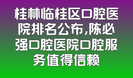 桂林临桂区口腔医院排名公布，陈必强口腔医院口腔服务值得信赖