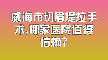 威海市切眉提拉手术，哪家医院值得信赖？