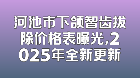 河池市下颌智齿拔除价格表曝光，2025年全新更新