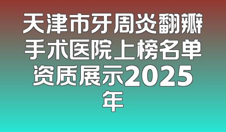 天津市牙周炎翻瓣手术医院上榜名单资质展示2025年