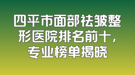 四平市面部祛皱整形医院排名前十，专业榜单揭晓