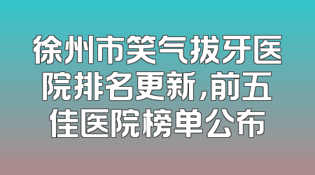 徐州市笑气拔牙医院排名更新，前五佳医院榜单公布