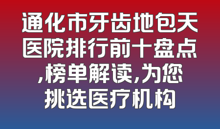 通化市牙齿地包天医院排行前十盘点，榜单解读，为您挑选医疗机构