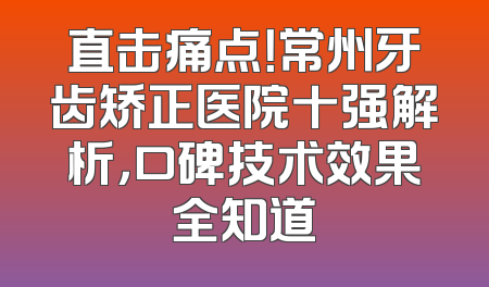 直击痛点！常州牙齿矫正医院十强解析，口碑技术效果全知道