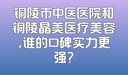 铜陵市中医医院和铜陵晶美医疗美容，谁的口碑实力更强？