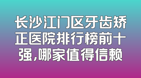 长沙江门区牙齿矫正医院排行榜前十强，哪家值得信赖