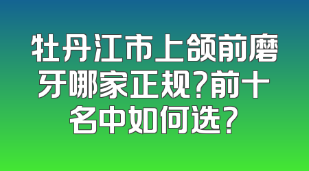 牡丹江市上颌前磨牙哪家正规？前十名中如何选？