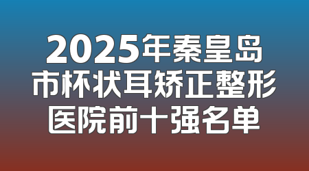 2025年秦皇岛市杯状耳矫正整形医院前十强名单