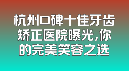杭州口碑十佳牙齿矫正医院曝光，你的完美笑容之选