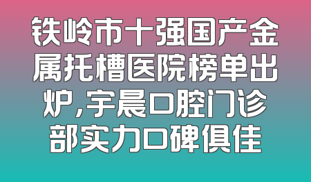 铁岭市十强国产金属托槽医院榜单出炉，宇晨口腔门诊部实力口碑俱佳