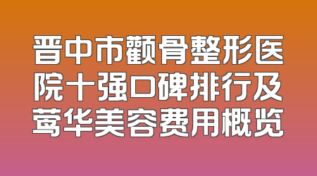晋中市颧骨整形医院十强口碑排行及莺华美容费用概览