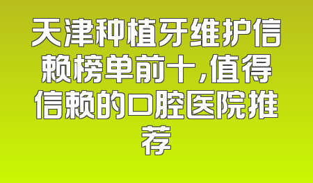 天津种植牙维护信赖榜单前十，值得信赖的口腔医院推荐