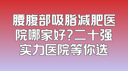 腰腹部吸脂减肥医院哪家好？二十强实力医院等你选