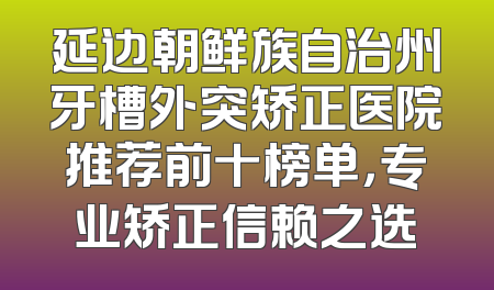 延边朝鲜族自治州牙槽外突矫正医院推荐前十榜单，专业矫正信赖之选