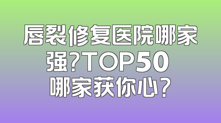 唇裂修复医院哪家强？TOP50 哪家获你心？