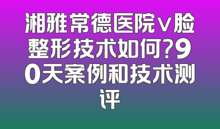 湘雅常德医院v脸整形技术如何？90天案例和技术测评
