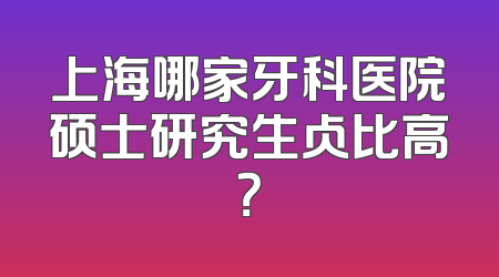 上海哪家牙科医院硕士研究生占比高？