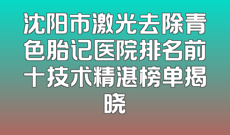 沈阳市激光去除青色胎记医院排名前十技术精湛榜单揭晓