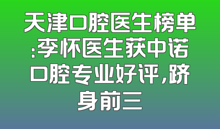 天津口腔医生榜单：李怀医生获中诺口腔专业好评，跻身前三