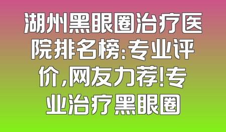 湖州黑眼圈治疗医院排名榜：专业评价，网友力荐！专业治疗黑眼圈