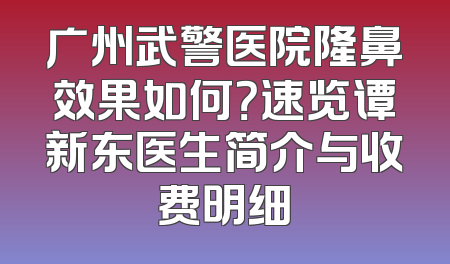 广州武警医院隆鼻效果如何？速览谭新东医生简介与收费明细