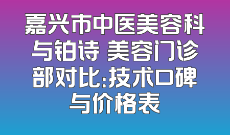嘉兴市中医美容科与铂诗玥美容门诊部对比：技术口碑与价格表