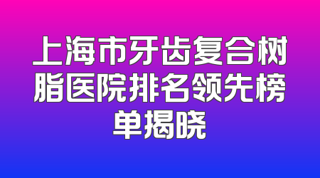 上海市牙齿复合树脂医院排名领先榜单揭晓