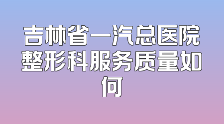吉林省一汽总医院整形科服务质量如何