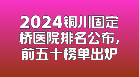 2024铜川固定桥医院排名公布，前五十榜单出炉