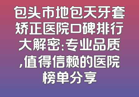 包头市地包天牙套矫正医院口碑排行大解密：专业品质，值得信赖的医院榜单分享