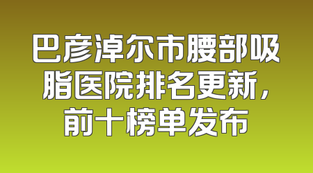 巴彦淖尔市腰部吸脂医院排名更新，前十榜单发布