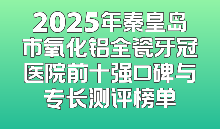 2025年秦皇岛市氧化铝全瓷牙冠医院前十强口碑与专长测评榜单