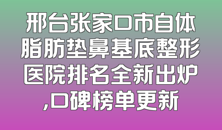 邢台张家口市自体脂肪垫鼻基底整形医院排名全新出炉，口碑榜单更新