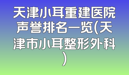 天津小耳重建医院声誉排名一览（天津市小耳整形外科）