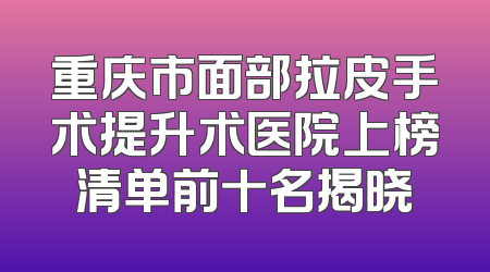 重庆市面部拉皮手术提升术医院上榜清单前十名揭晓