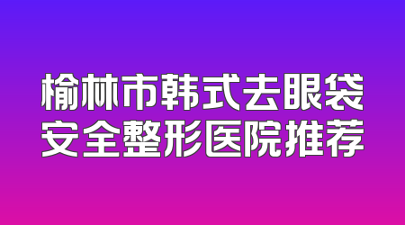 榆林市韩式去眼袋安全整形医院推荐