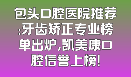 包头口腔医院推荐：牙齿矫正专业榜单出炉，凯美康口腔信誉上榜！