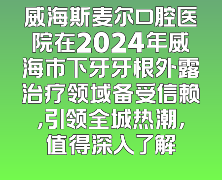 威海斯麦尔口腔医院在2024年威海市下牙牙根外露治疗领域备受信赖，引领全城热潮，值得深入了解