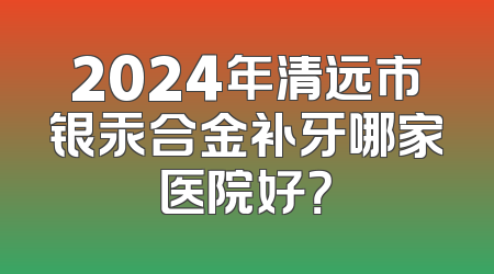 2024年清远市银汞合金补牙哪家医院好？
