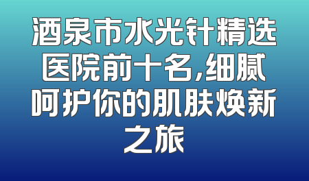 酒泉市水光针精选医院前十名，细腻呵护你的肌肤焕新之旅