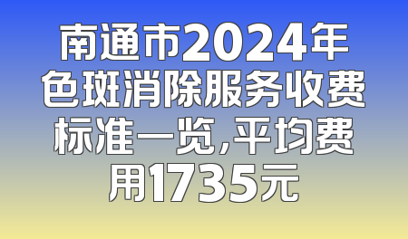 南通市2024年色斑消除服务收费标准一览，平均费用1735元