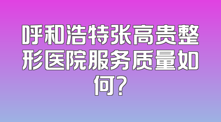 呼和浩特张高贵整形医院服务质量如何？