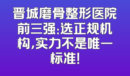 晋城磨骨整形医院前三强：选正规机构，实力不是唯一标准！