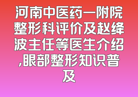 河南中医药一附院整形科评价及赵绛波主任等医生介绍，眼部整形知识普及